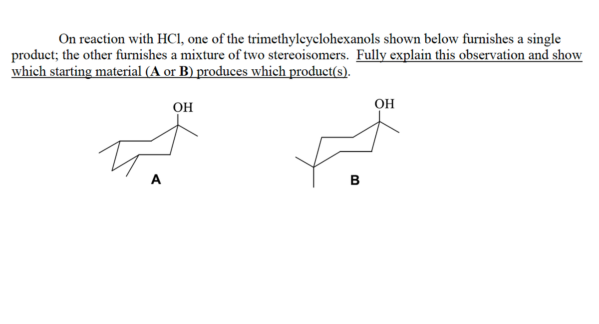 On reaction with HC1, one of the trimethylcyclohexanols shown below furnishes a single
product; the other furnishes a mixture of two stereoisomers. Fully explain this observation and show
which starting material (A or B) produces which product(s).
ОН
ОН
A
В

