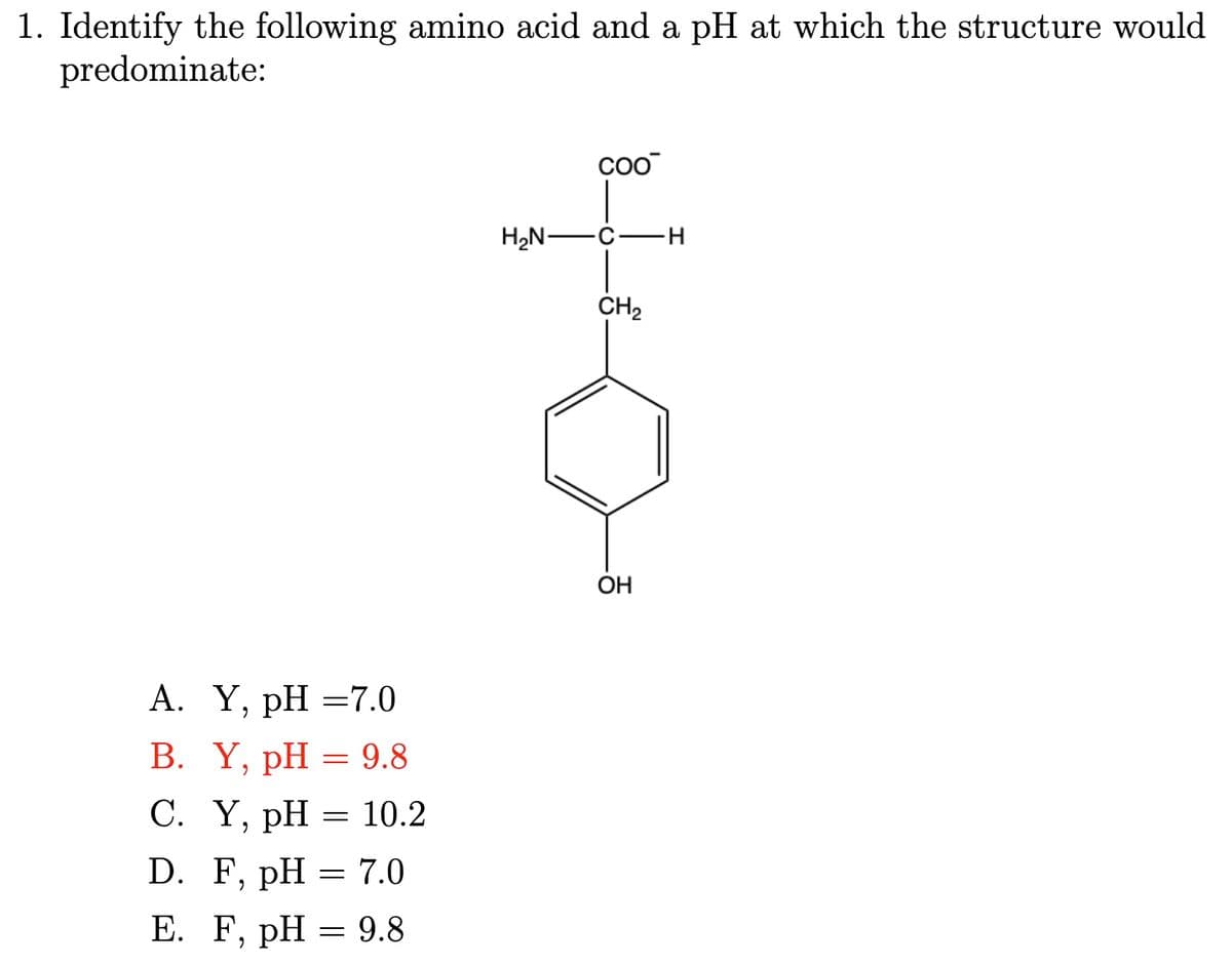 1. Identify the following amino acid and a pH at which the structure would
predominate:
A. Y, pH =7.0
B. Y, pH = 9.8
C. Y, pH = 10.2
D. F, pH = 7.0
E. F, pH = 9.8
coo
H₂N-
C
H
CH2
OH