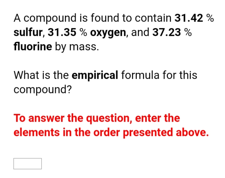 A compound is found to contain 31.42 %
sulfur, 31.35 % oxygen, and 37.23 %
fluorine by mass.
What is the empirical formula for this
compound?
To answer the question, enter the
elements in the order presented above.
