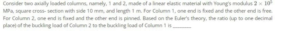 Consider two axially loaded columns, namely, 1 and 2, made of a linear elastic material with Young's modulus 2 × 105
MPa, square cross-section with side 10 mm, and length 1 m. For Column 1, one end is fixed and the other end is free.
For Column 2, one end is fixed and the other end is pinned. Based on the Euler's theory, the ratio (up to one decimal
place) of the buckling load of Column 2 to the buckling load of Column 1 is