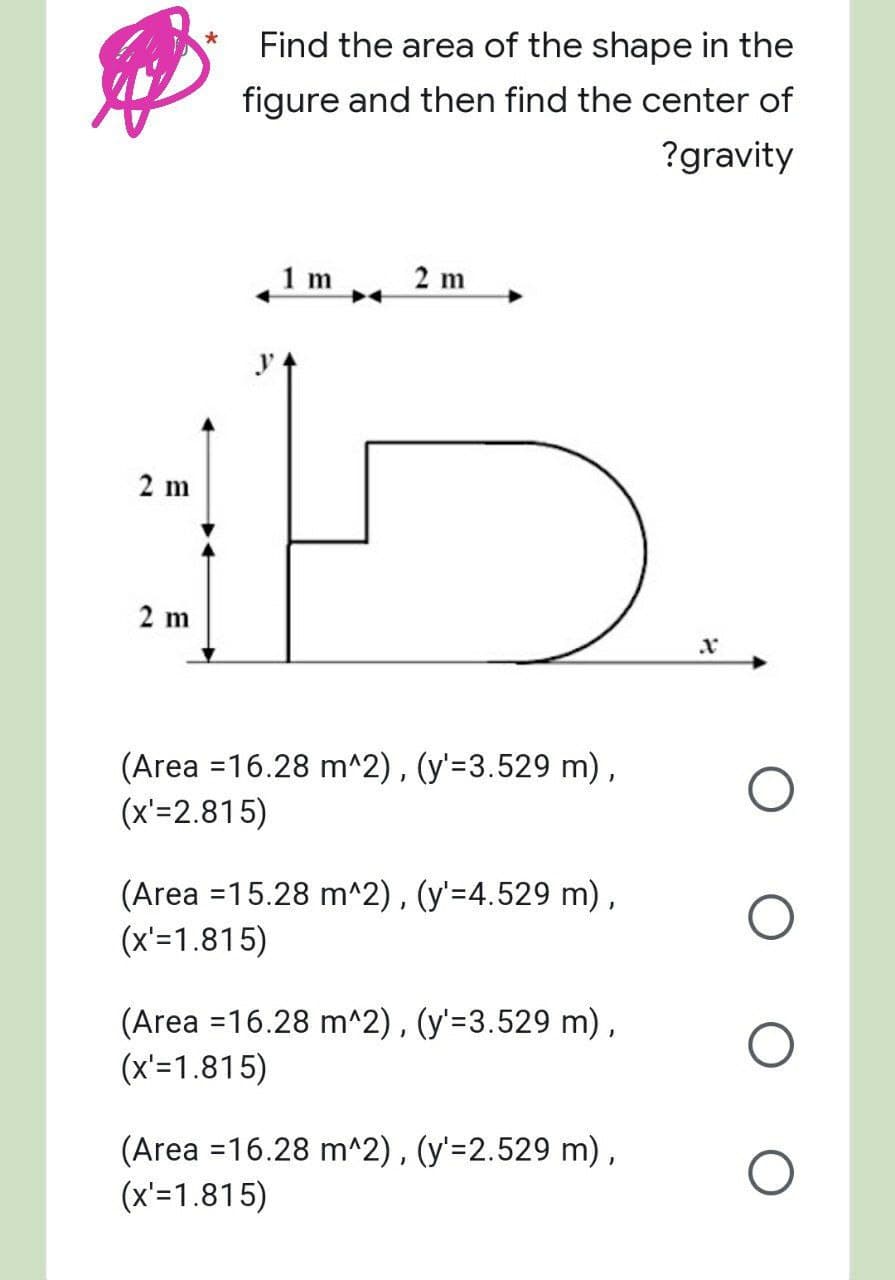 Find the area of the shape in the
figure and then find the center of
?gravity
1 m
2 m
2 m
X
(Area = 16.28 m^2), (y'=3.529 m),
(x'=2.815)
(Area = 15.28 m^2), (y'=4.529 m),
(x'=1.815)
(Area = 16.28 m^2), (y'=3.529 m),
(x'=1.815)
(Area = 16.28 m^2), (y'=2.529 m),
(x'=1.815)
2 m
O
O
O
O