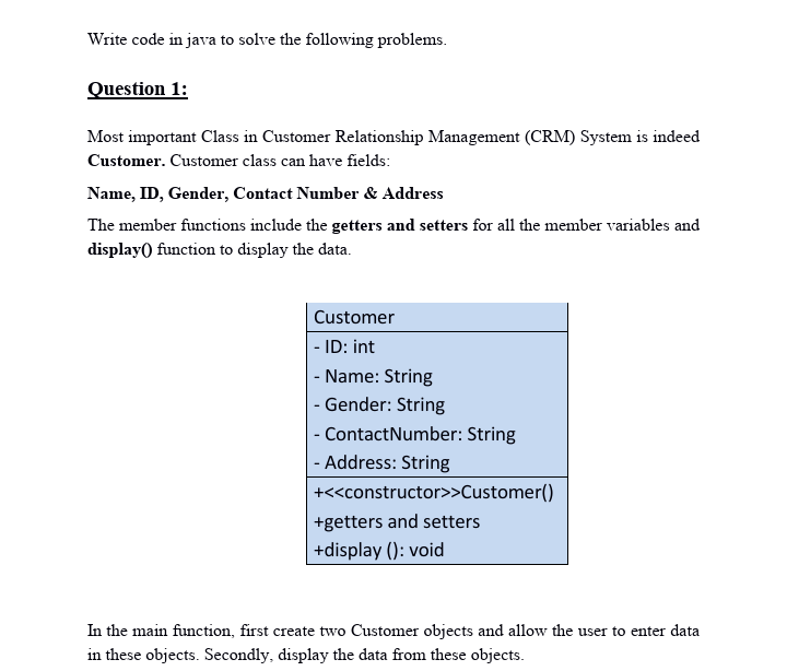 Write code in java to solve the following problems.
Question 1:
Most important Class in Customer Relationship Management (CRM) System is indeed
Customer. Customer class can have fields:
Name, ID, Gender, Contact Number & Address
The member functions include the getters and setters for all the member variables and
display) function to display the data.
Customer
|- ID: int
- Name: String
- Gender: String
- ContactNumber: String
- Address: String
+<<constructor>>Customer()
+getters and setters
+display (): void
In the main function, first create two Customer objects and allow the user to enter data
in these objects. Secondly, display the data from these objects.
