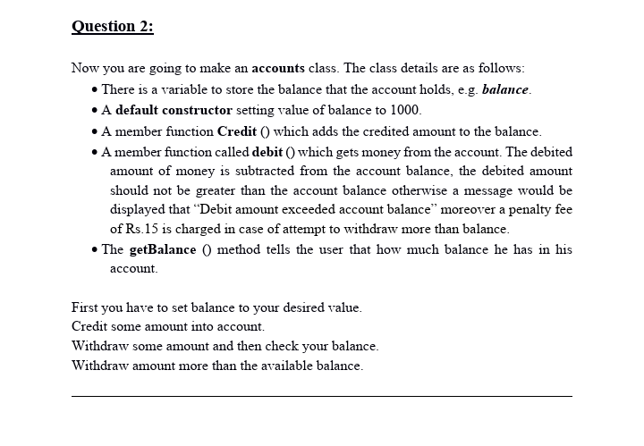 Question 2:
Now you are going to make an accounts class. The class details are as follows:
• There is a variable to store the balance that the account holds, e.g. balance.
• A default constructor setting value of balance to 1000.
• A member function Credit () which adds the credited amount to the balance.
• A member function called debit () which gets money from the account. The debited
amount of money is subtracted from the account balance, the debited amount
should not be greater than the account balance otherwise a message would be
displayed that "Debit amount exceeded account balance" moreover a penalty fee
of Rs.15 is charged in case of attempt to withdraw more than balance.
• The getBalance () method tells the user that how much balance he has in his
асcount.
First you have to set balance to your desired value.
Credit some amount into account.
Withdraw some amount and then check your balance.
Withdraw amount more than the available balance.
