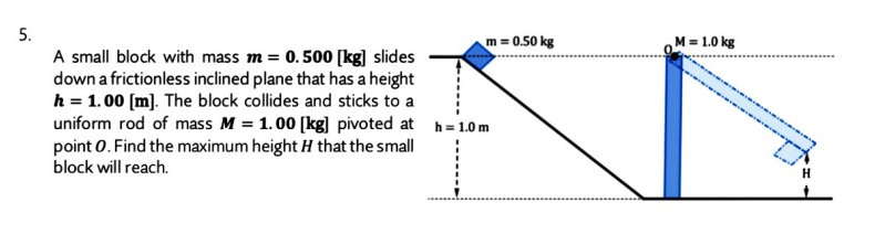 5.
m = 0.50 kg
M = 1.0 kg
A small block with mass m = 0.500 [kg] slides
down a frictionless inclined plane that has a height
h = 1.00 [m]. The block collides and sticks to a
uniform rod of mass M = 1. 00 [kg] pivoted at h=1.0 m
point 0. Find the maximum height H that the small
block will reach.
