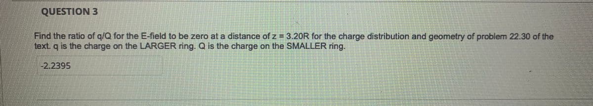 QUESTION 3
Find the ratio of q/Q for the E-field to be zero at a distance of z = 3.20R for the charge distribution and geometry of problem 22.30 of the
text. q is the charge on the LARGER ring. Q is the charge on the SMALLER ring.
-2.2395