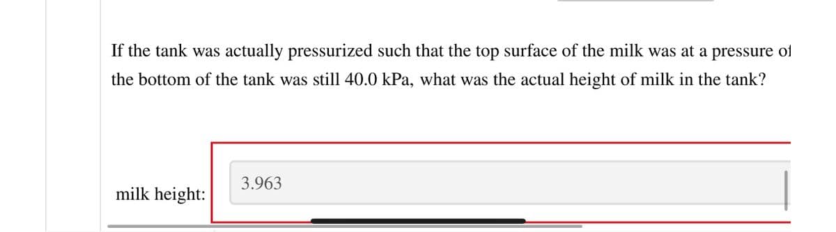 If the tank was actually pressurized such that the top surface of the milk was at a pressure of
the bottom of the tank was still 40.0 kPa, what was the actual height of milk in the tank?
milk height:
3.963