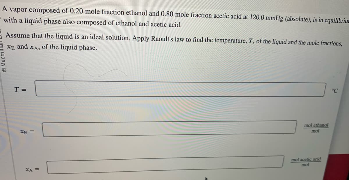 A vapor composed of 0.20 mole fraction ethanol and 0.80 mole fraction acetic acid at 120.0 mmHg (absolute), is in equilibrium
with a liquid phase also composed of ethanol and acetic acid.
Macr
Assume that the liquid is an ideal solution. Apply Raoult's law to find the temperature, T, of the liquid and the mole fractions,
XE and
XA, of the liquid phase.
T =
XE =
XA =
mol ethanol
mol
mol acetic acid
mol
°C