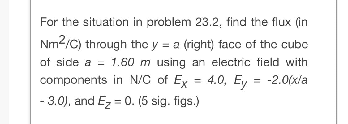For the situation in problem 23.2, find the flux (in
Nm²/C) through the y = a (right) face of the cube
of side a = 1.60 m using an electric field with
components in N/C of Ex = 4.0, Ey = -2.0(x/a
- 3.0), and E₂ = 0. (5 sig. figs.)