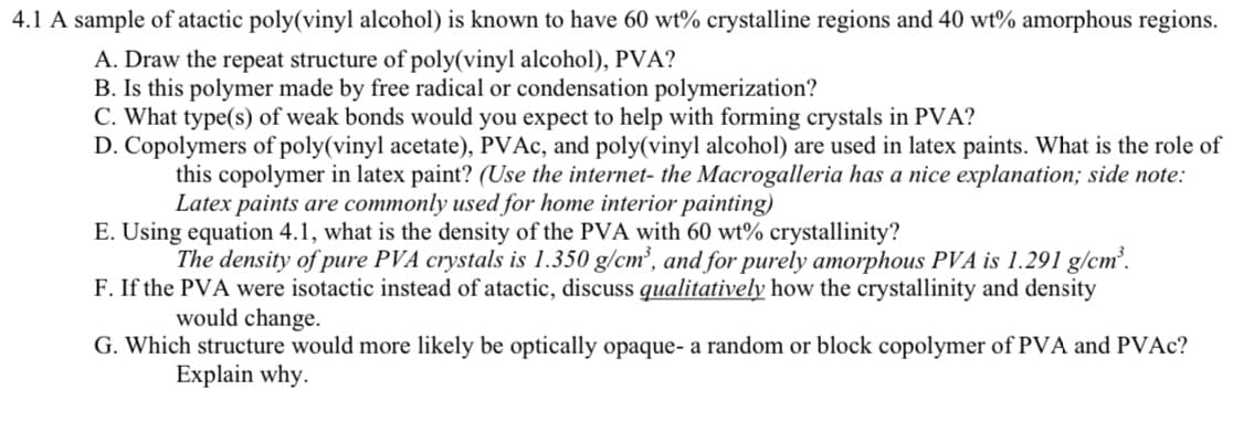 4.1 A sample of atactic poly(vinyl alcohol) is known to have 60 wt% crystalline regions and 40 wt% amorphous regions.
A. Draw the repeat structure of poly(vinyl alcohol), PVA?
B. Is this polymer made by free radical or condensation polymerization?
C. What type(s) of weak bonds would you expect to help with forming crystals in PVA?
D. Copolymers of poly(vinyl acetate), PVAc, and poly(vinyl alcohol) are used in latex paints. What is the role of
this copolymer in latex paint? (Use the internet- the Macrogalleria has a nice explanation; side note:
Latex paints are commonly used for home interior painting)
E. Using equation 4.1, what is the density of the PVA with 60 wt% crystallinity?
The density of pure PVA crystals is 1.350 g/cm³, and for purely amorphous PVA is 1.291 g/cm³.
F. If the PVA were isotactic instead of atactic, discuss qualitatively how the crystallinity and density
would change.
G. Which structure would more likely be optically opaque- a random or block copolymer of PVA and PVAc?
Explain why.