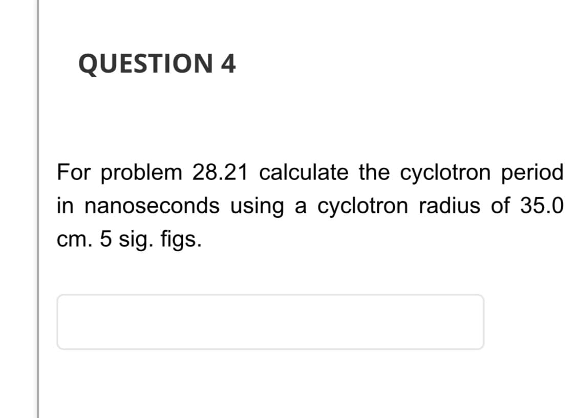 QUESTION 4
For problem 28.21 calculate the cyclotron period
in nanoseconds using a cyclotron radius of 35.0
cm. 5 sig. figs.