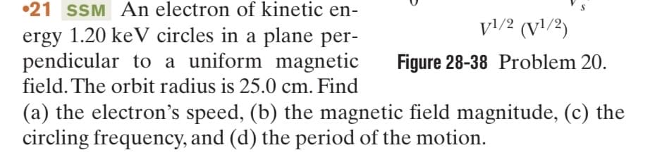 21 SSM An electron of kinetic en-
ergy 1.20 keV circles in a plane per-
pendicular to a uniform magnetic
field. The orbit radius is 25.0 cm. Find
V1/2 (V¹/2)
Figure 28-38 Problem 20.
(a) the electron's speed, (b) the magnetic field magnitude, (c) the
circling frequency, and (d) the period of the motion.