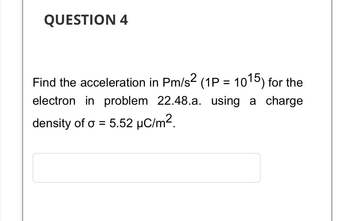 QUESTION 4
Find the acceleration in Pm/s² (1P = 1015) for the
electron in problem 22.48.a. using a charge
density of o = 5.52 µC/m².