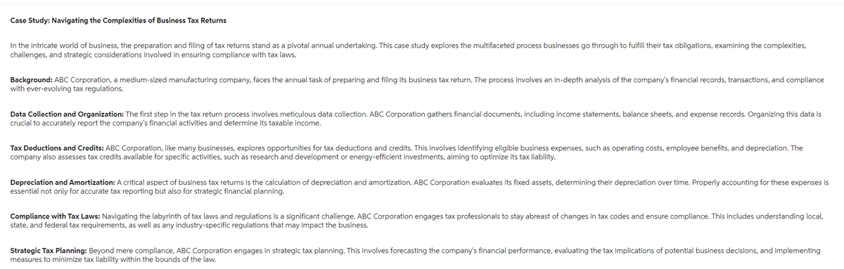 Case Study: Navigating the Complexities of Business Tax Returns
In the intricate world of business, the preparation and filing of tax returns stand as a pivotal annual undertaking. This case study explores the multifaceted process businesses go through to fulfill their tax obligations, examining the complexities,
challenges, and strategic considerations involved in ensuring compliance with tax laws.
Background: ABC Corporation, a medium-sized manufacturing company, faces the annual task of preparing and filing its business tax return. The process involves an in-depth analysis of the company's financial records, transactions, and compliance
with ever-evolving tax regulations.
Data Collection and Organization: The first step in the tax return process involves meticulous data collection. ABC Corporation gathers financial documents, including income statements, balance sheets, and expense records. Organizing this data is
crucial to accurately report the company's financial activities and determine its taxable income.
Tax Deductions and Credits: ABC Corporation, like many businesses, explores opportunities for tax deductions and credits. This involves identifying eligible business expenses, such as operating costs, employee benefits, and depreciation. The
company also assesses tax credits available for specific activities, such as research and development or energy-efficient investments, aiming to optimize its tax liability.
Depreciation and Amortization: A critical aspect of business tax returns is the calculation of depreciation and amortization. ABC Corporation evaluates its fixed assets, determining their depreciation over time. Properly accounting for these expenses is
essential not only for accurate tax reporting but also for strategic financial planning.
Compliance with Tax Laws: Navigating the labyrinth of tax laws and regulations is a significant challenge. ABC Corporation engages tax professionals to stay abreast of changes in tax codes and ensure compliance. This includes understanding local,
state, and federal tax requirements, as well as any industry-specific regulations that may impact the business.
Strategic Tax Planning: Beyond mere compliance, ABC Corporation engages in strategic tax planning. This involves forecasting the company's financial performance, evaluating the tax implications of potential business decisions, and implementing
measures to minimize tax liability within the bounds of the law.