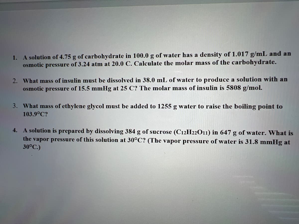 1. A solution of 4.75 g of carbohydrate in 100.0 g of water has a density of 1.017 g/mL and an
osmotic pressure of 3.24 atm at 20.0 C. Calculate the molar mass of the carbohydrate.
2. What mass of insulin must be dissolved in 38.0 mL of water to produce a solution with an
osmotic pressure of 15.5 mmHg at 25 C? The molar mass of insulin is 5808 g/mol.
3. What mass of ethylene glycol must be added to 1255 g water to raise the boiling point to
103.9°C?
4. A solution is prepared by dissolving 384 g of sucrose (C12H22O11) in 647 g of water. What is
the vapor pressure of this solution at 30°C? (The vapor pressure of water is 31.8 mmHg at
30°C.)