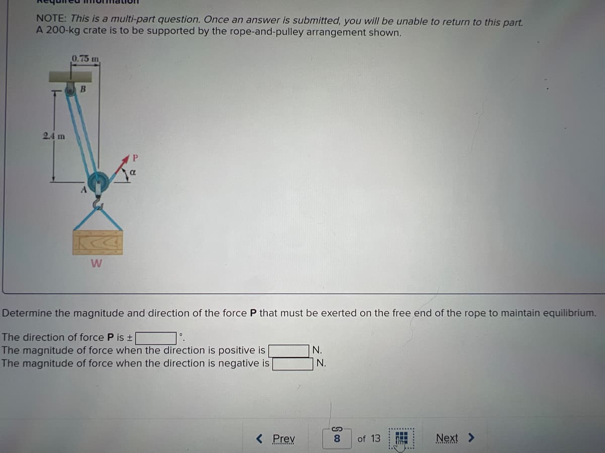 NOTE: This is a multi-part question. Once an answer is submitted, you will be unable to return to this part.
A 200-kg crate is to be supported by the rope-and-pulley arrangement shown.
2.4 m
0.75 m
B
W
P
Determine the magnitude and direction of the force P that must be exerted on the free end of the rope to maintain equilibrium.
The direction of force P is ±
1°.
The magnitude of force when the direction is positive is
The magnitude of force when the direction is negative is
< Prev
N.
N.
8
of 13
im
...
Next >