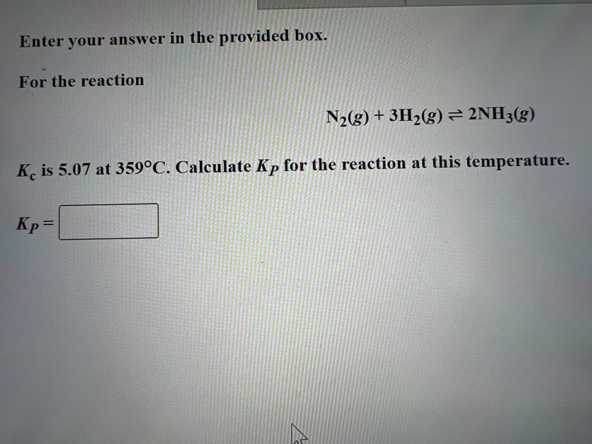 Enter your answer in the provided box.
For the reaction
N₂(g) + 3H₂(g) = 2NH3(g)
K is 5.07 at 359°C. Calculate Kp for the reaction at this temperature.
Kp =