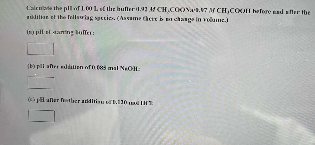 Calculate the pH of 1.00 L of the buffer 0.92 M CH3COONa/0.97 M CH3COOH before and after the
addition of the following species. (Assume there is no change in volume.)
(a) pH of starting buffer:
(b) pH after addition of 0.085 mol NaOH:
(c) pH after further addition of 0.120 mol HCl: