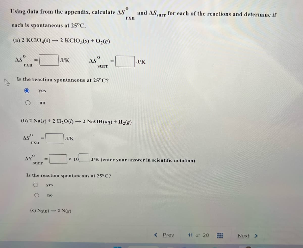 0
Using data from the appendix, calculate AS
each is spontaneous at 25°C.
(a) 2 KCIO4(s)→→2 KCIO3(s) + O₂(g)
Asº
rxn
O
=
Asº
Is the reaction spontaneous at 25°C?
yes
rxn
Aso
no
(b) 2 Na(s) + 2 H₂O() → 2 NaOH(aq) + H₂(g)
surr
J/K
yes
no
Asº
J/K
surr
Is the reaction spontaneous at 25°C?
(c) N₂(g) → 2 N(g)
rxn
and AS surr for each of the reactions and determine if
x 10 J/K (enter your answer in scientific notation)
J/K
< Prev
11 of 20
Next >