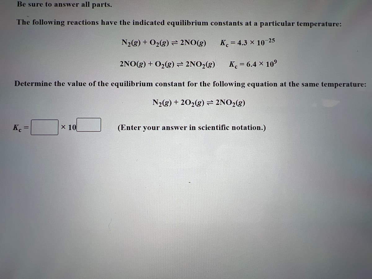 Be sure to answer all parts.
The following reactions have the indicated equilibrium constants at a particular temperature:
N₂(g) + O₂(g) 2NO(g)
Kc = 4.3 x 10-25
2NO(g) + O₂(g) = 2NO₂(g) Kc = 6.4 × 10⁹
Determine the value of the equilibrium constant for the following equation at the same temperature:
N₂(g) +20₂(g) = 2NO₂(g)
Kc =
x 10
(Enter your answer in scientific notation.)