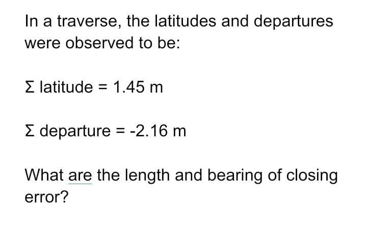 In a traverse, the latitudes and departures
were observed to be:
Σ latitude 1.45 m
Σ departure = -2.16 m
What are the length and bearing of closing
error?