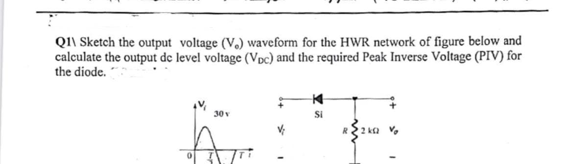 Q1\ Sketch the output voltage (V.) waveform for the HWR network of figure below and
calculate the output de level voltage (VDC) and the required Peak Inverse Voltage (PIV) for
the diode.
30 v
Si
R2 ks2 Vo