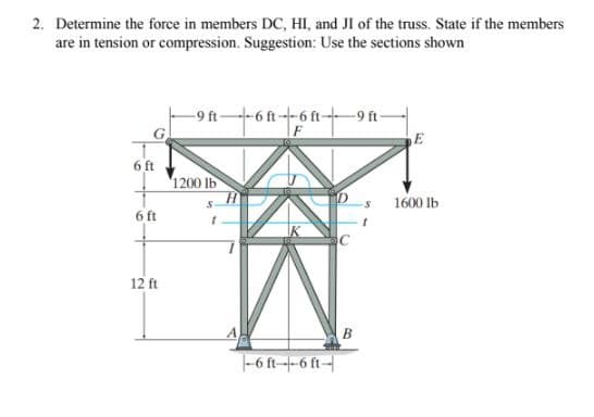 2. Determine the force in members DC, HI, and JI of the truss. State if the members
are in tension or compression. Suggestion: Use the sections shown
6 ft
6 ft
12 ft
-9 ft
1200 lb
6 ft--6 ft-
--6 ft--6 ft-
-9 ft-
B
E
1600 lb