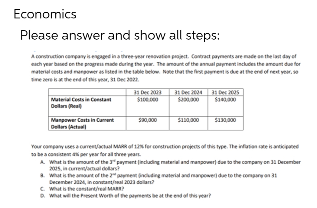 Economics
Please answer and show all steps:
A construction company is engaged in a three-year renovation project. Contract payments are made on the last day of
each year based on the progress made during the year. The amount of the annual payment includes the amount due for
material costs and manpower as listed in the table below. Note that the first payment is due at the end of next year, so
time zero is at the end of this year, 31 Dec 2022.
31 Dec 2023
$100,000
31 Dec 2024
$200,000
31 Dec 2025
$140,000
Material Costs in Constant
Dollars (Real)
Manpower Costs in Current
$90,000
$110,000
$130,000
Dollars (Actual)
Your company uses a current/actual MARR of 12% for construction projects of this type. The inflation rate is anticipated
to be a consistent 4% per year for all three years.
A. What is the amount of the 3rd payment (including material and manpower) due to the company on 31 December
2025, in current/actual dollars?
B.
What is the amount of the 2nd payment (including material and manpower) due to the company on 31
December 2024, in constant/real 2023 dollars?
C. What is the constant/real MARR?
D. What will the Present Worth of the payments be at the end of this year?