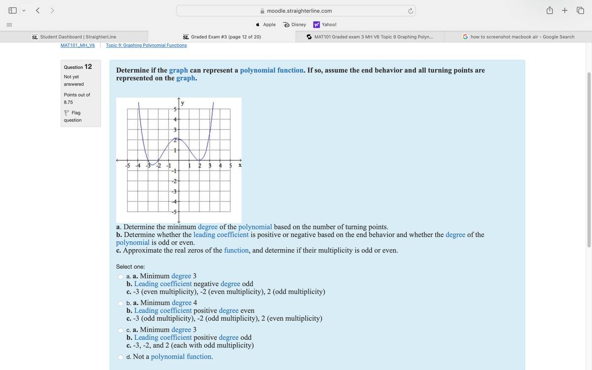 < >
moodle.straighterline.com
+ 0
Apple
Disney
y! Yahoo!
SL Graded Exam #3 (page 12 of 20)
MAT101 Graded exam 3 MH V6 Topic 9 Graphing Polyn...
how to screenshot macbook air - Google Search
Topic 9: Graphing Polynomial Functions
SL Student Dashboard | StraighterLine
MAT101_MH_V6
Question 12
Not yet
answered
Points out of
8.75
Flag
question
Determine if the graph can represent a polynomial function. If so, assume the end behavior and all turning points are
represented on the graph.
送
-2 -1
2
3
st
4
10
x
a. Determine the minimum degree of the polynomial based on the number of turning points.
b. Determine whether the leading coefficient is positive or negative based on the end behavior and whether the degree of the
polynomial is odd or even.
c. Approximate the real zeros of the function, and determine if their multiplicity is odd or even.
Select one:
a. a. Minimum degree 3
b. Leading coefficient negative degree odd
c. -3 (even multiplicity), -2 (even multiplicity), 2 (odd multiplicity)
b. a. Minimum degree 4
b. Leading coefficient positive degree even
c. -3 (odd multiplicity), -2 (odd multiplicity), 2 (even multiplicity)
c. a. Minimum degree 3
b. Leading coefficient positive degree odd
c. -3, -2, and 2 (each with odd multiplicity)
d. Not a polynomial function.