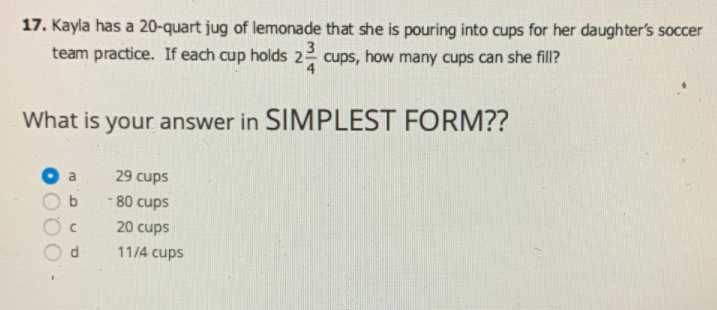 17. Kayla has a 20-quart jug of lemonade that she is pouring into cups for her daughter's soccer
team practice. If each cup holds 22 cups, how many cups can she fill?
4
3
What is your answer in SIMPLEST FORM??
29 cups
- 80 cups
20 cups
11/4 cups
