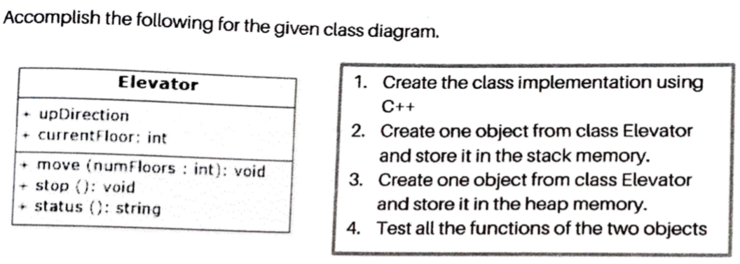 Accomplish the following for the given class diagram.
Elevator
1. Create the class implementation using
C++
• upDirection
+ currentFloor: int
• move (numFloors : int): void
+ stop (): void
+ status (): string
2. Create one object from class Elevator
and store it in the stack memory.
3. Create one object from class Elevator
and store it in the heap memory.
4. Test all the functions of the two objects
