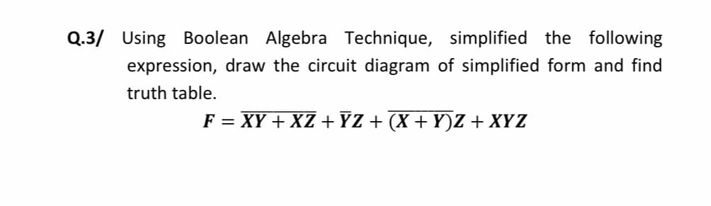 Q.3/ Using Boolean Algebra Technique, simplified the following
expression, draw the circuit diagram of simplified form and find
truth table.
F = XY + XZ +YZ + (X + Y)Z + XYZ
