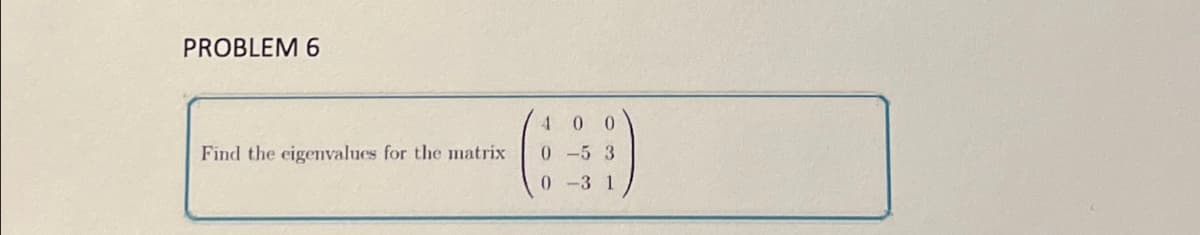 PROBLEM 6
Find the eigenvalues for the matrix
40 0
0-5 3
0-3 1