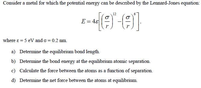 Consider a metal for which the potential energy can be described by the Lennard-Jones equation:
12
-440-01
E=48
where ε = 5 eV and o = 0.2 nm.
a) Determine the equilibrium bond length.
b) Determine the bond energy at the equilibrium atomic separation.
c) Calculate the force between the atoms as a function of separation.
d) Determine the net force between the atoms at equilibrium.