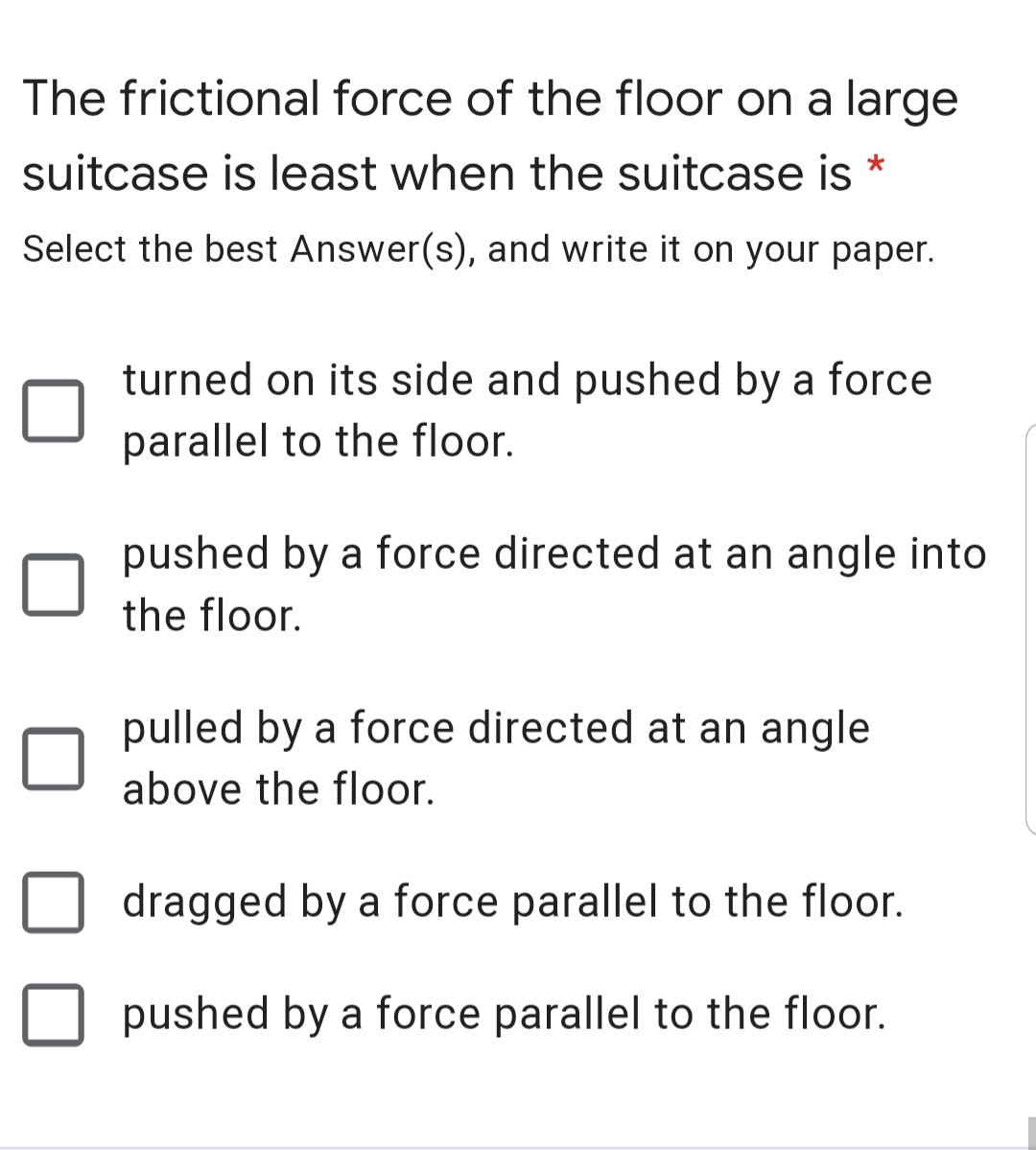 The frictional force of the floor on a large
suitcase is least when the suitcase is *
Select the best Answer(s), and write it on your paper.
turned on its side and pushed by a force
parallel to the floor.
pushed by a force directed at an angle into
the floor.
pulled by a force directed at an angle
above the floor.
dragged by a force parallel to the floor.
pushed by a force parallel to the floor.

