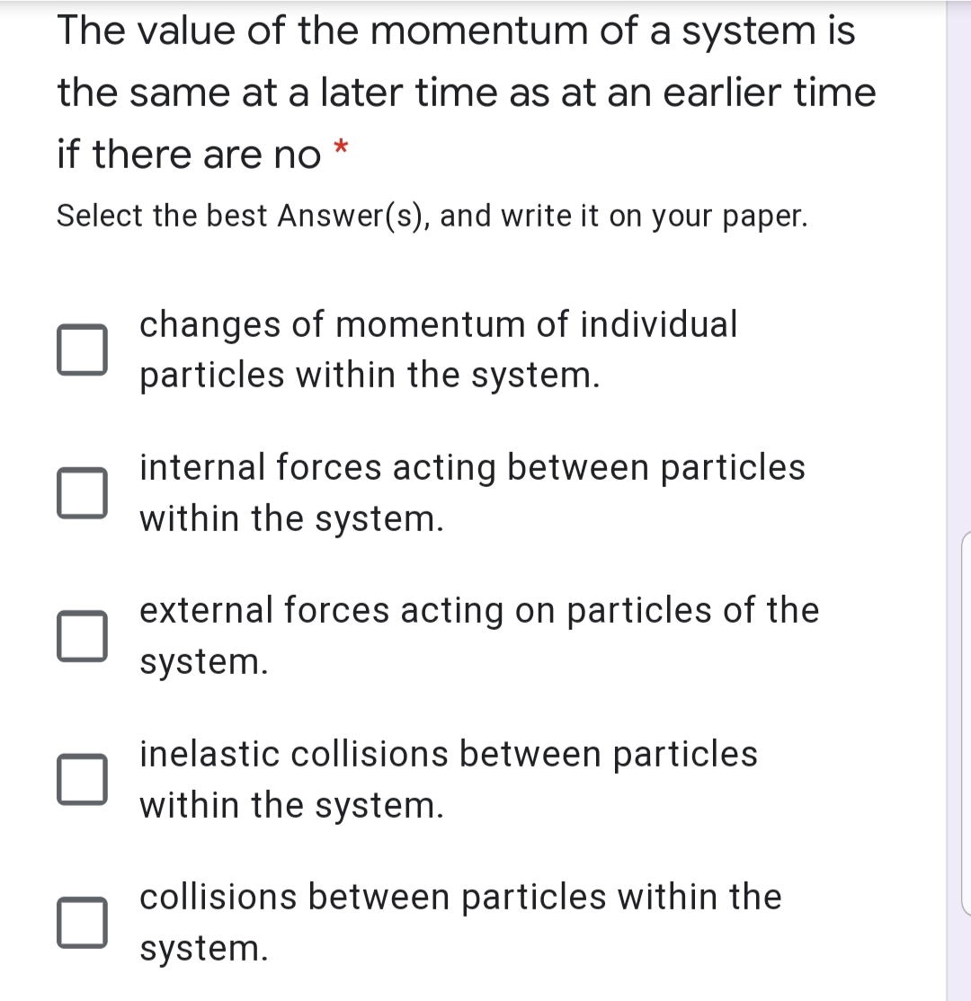 The value of the momentum of a system is
the same at a later time as at an earlier time
if there are no
Select the best Answer(s), and write it on your paper.
changes of momentum of individual
particles within the system.
internal forces acting between particles
within the system.
external forces acting on particles of the
system.
inelastic collisions between particles
within the system.
collisions between particles within the
system.
