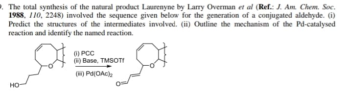 . The total synthesis of the natural product Laurenyne by Larry Overman et al (Ref.: J. Am. Chem. Soc.
1988, 110, 2248) involved the sequence given below for the generation of a conjugated aldehyde. (i)
Predict the structures of the intermediates involved. (ii) Outline the mechanism of the Pd-catalysed
reaction and identify the named reaction.
() РСС
(ii) Base, TMSOTF
(ii) Pd(OAc)2
но-
