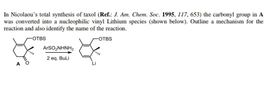 In Nicolaou's total synthesis of taxol (Ref.: J. Am. Chem. Soc. 1995, 117, 653) the carbonyl group in A
was converted into a nucleophilic vinyl Lithium species (shown below). Outline a mechanism for the
reaction and also identify the name of the reaction.
OTBS
OTBS
ArsO,NHNH2
2 eq. Buli
A O
