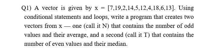 Q1) A vector is given by x = [7,19,2,14,5,12,4,18,6,13]. Using
conditional statements and loops, write a program that creates two
vectors from xone (call it N) that contains the number of odd
values and their average, and a second (call it T) that contains the
number of even values and their median.