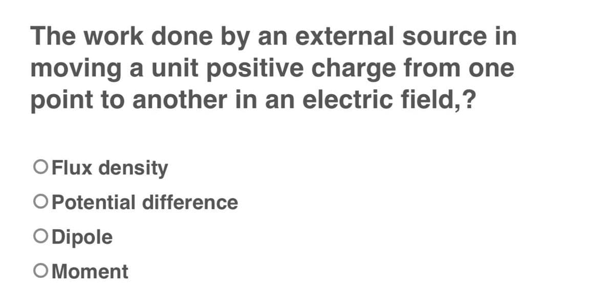 The work done by an external source in
moving a unit positive charge from one
point to another in an electric field,?
OFlux density
O Potential difference
O Dipole
O Moment