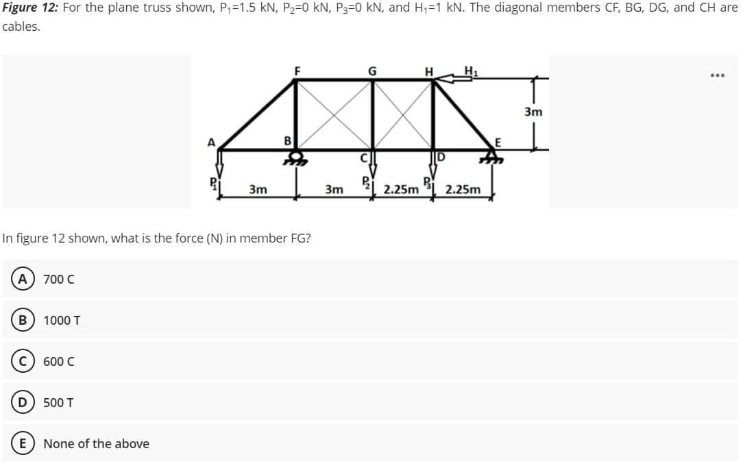 Figure 12: For the plane truss shown, P₁=1.5 kN, P₂-0 kN, P3-0 kN, and H₁-1 kN. The diagonal members CF, BG, DG, and CH are
cables.
G
H
...
3m
A
B
3m
In figure 12 shown, what is the force (N) in member FG?
A 700 C
B) 1000 T
C) 600 C
D
500 T
None of the above
3m
P
2.25m
2.25m