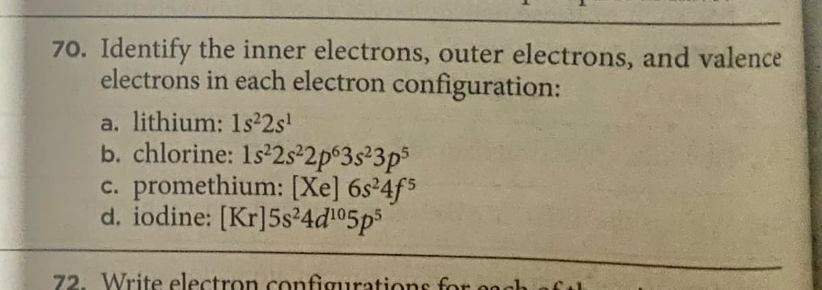 70. Identify the inner electrons, outer electrons, and valence
electrons in each electron configuration:
a. lithium: 1s22s'
b. chlorine: 1s 2s²2p°3s²3p³
c. promethium: [Xe] 6s²4f5
d. iodine: [Kr]5s²4d05ps
72. Write electron configurations for on
