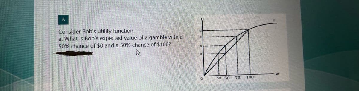 6
Consider Bob's utility function.
a. What is Bob's expected value of a gamble with a
50% chance of $0 and a 50% chance of $100?
4
d
b
30 50
75
100