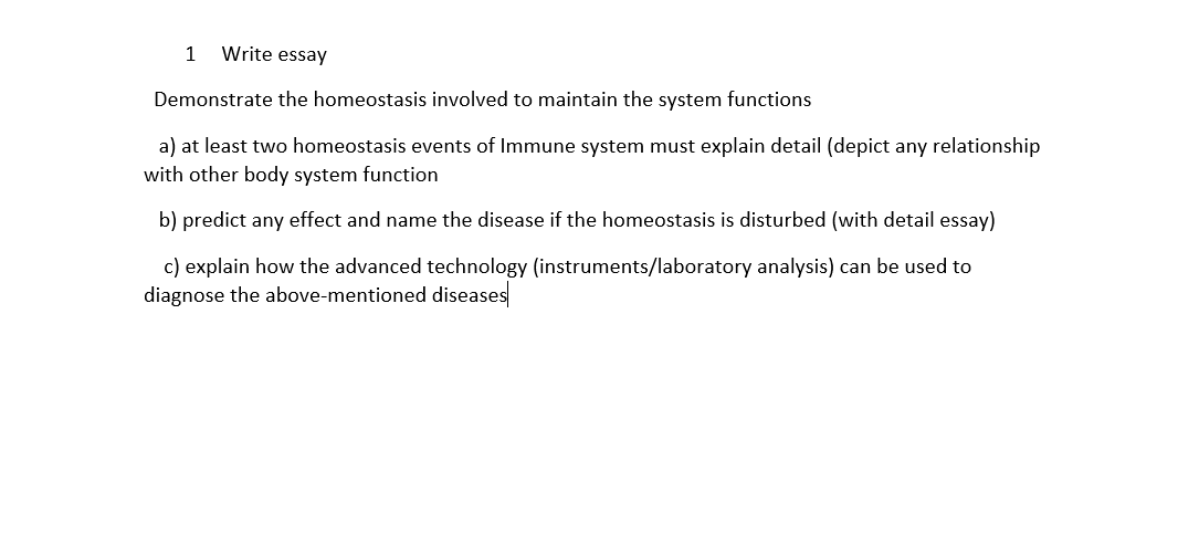1
Write essay
Demonstrate the homeostasis involved to maintain the system functions
a) at least two homeostasis events of Immune system must explain detail (depict any relationship
with other body system function
b) predict any effect and name the disease if the homeostasis is disturbed (with detail essay)
c) explain how the advanced technology (instruments/laboratory analysis) can be used to
diagnose the above-mentioned diseases
