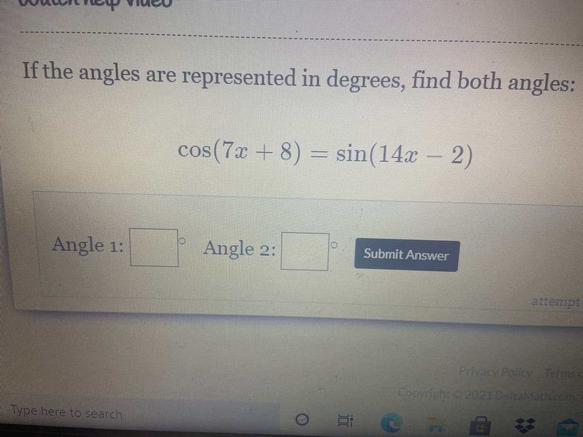 If the angles are represented in degrees, find both angles:
cos(7x + 8) = sin(14x - 2)
Angle 1:
Angle 2:
Submit Answer
attempt
Privacy Policy Terms a
Copyright 2021 DeltaMath.com
Type here to search
近
