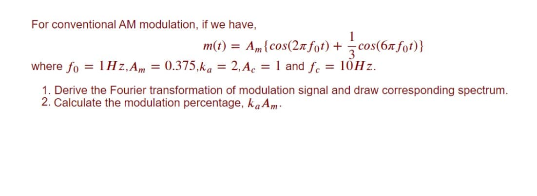 For conventional AM modulation, if we have,
1
m(t) = Am{cos(2n fot)+ cos(67 fot)}
where fo = 1Hz,Am
3
= 0.375,ka = 2, Ac = 1 and fe = 10HZ.
1. Derive the Fourier transformation of modulation signal and draw corresponding spectrum.
2. Calculate the modulation percentage, kaAm-
