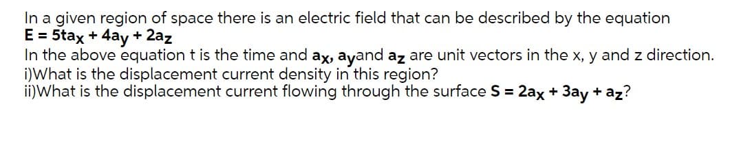 In a given region of space there is an electric field that can be described by the equation
E = 5tax + 4ay + 2az
In the above equation t is the time and ax, ayand az are unit vectors in the x, y and z direction.
i)What is the displacement current density in this region?
ii)What is the displacement current flowing through the surface S = 2ax + 3ay + az?
