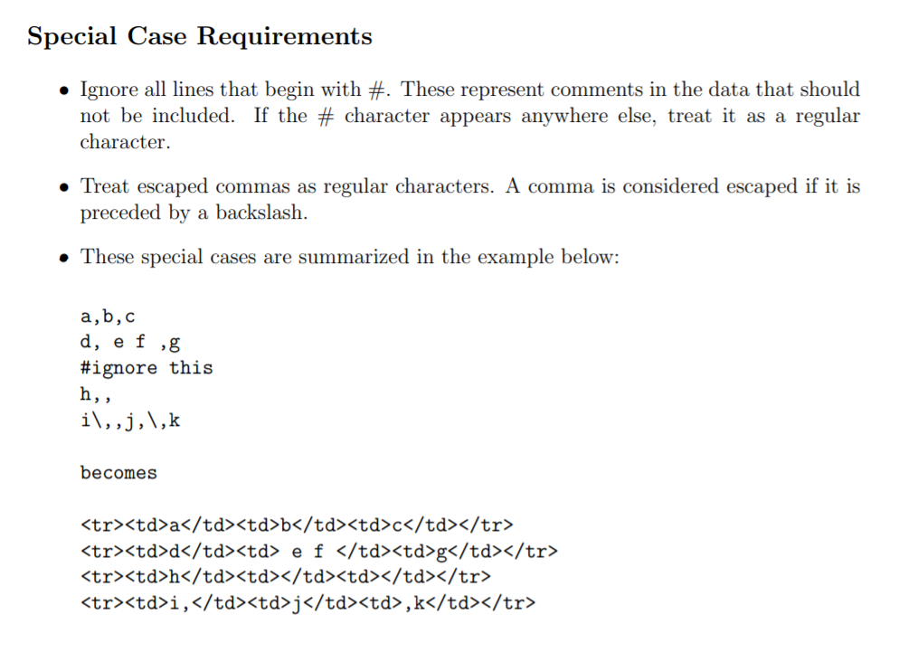 Special Case Requirements
• Ignore all lines that begin with #. These represent comments in the data that should
character appears anywhere else, treat it as a regular
not be included. If the
character.
• Treat escaped commas as regular characters. A comma is considered escaped if it is
preceded by a backslash.
• These special cases are summarized in the example below:
a,b,c
d, e f ,g
#ignore this
һ,,
i\,,j,\,k
becomes
<tr><td>a</td><td>b</td><td>c</td></tr>
<tr><td>d</td><td> e f </td><td>g</td></tr>
<tr><td>h</td><td></td><td></td></tr>
<tr><td>i,</td><td>j</td><td>,k</td></tr>

