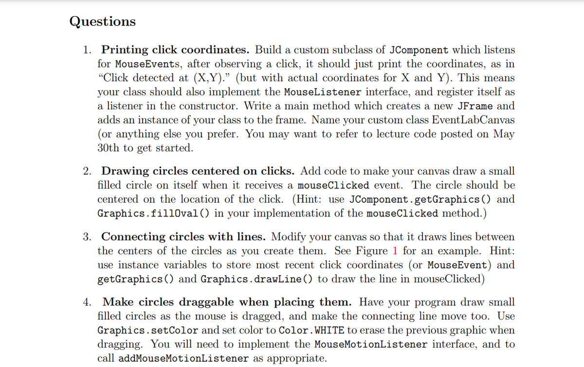 Questions
1. Printing click coordinates. Build a custom subclass of JComponent which listens
for MouseEvents, after observing a click, it should just print the coordinates, as in
"Click detected at (X,Y)." (but with actual coordinates for X and Y). This means
your class should also implement the MouseListener interface, and register itself as
a listener in the constructor. Write a main method which creates a new JFrame and
adds an instance of your class to the frame. Name your custom class EventLabCanvas
(or anything else you prefer. You may want to refer to lecture code posted on May
30th to get started.
2. Drawing circles centered on clicks. Add code to make your canvas draw a small
filled circle on itself when it receives a mouseClicked event. The circle should be
centered on the location of the click. (Hint: use JComponent.getGraphics () and
Graphics.fil10val() in your implementation of the mouseClicked method.)
3. Connecting circles with lines. Modify your canvas so that it draws lines between
the centers of the circles as you create them. See Figure 1 for an example. Hint:
use instance variables to store most recent click coordinates (or MouseEvent) and
getGraphics () and Graphics.drawLine () to draw the line in mouseClicked)
Make circles draggable when placing them. Have your program draw small
filled circles as the mouse is dragged, and make the connecting line move too. Use
Graphics.setColor and set color to Color.WHITE to erase the previous graphic when
dragging. You will need to implement the MouseMotionListener interface, and to
call addMouseMotionListener as appropriate.
4.
