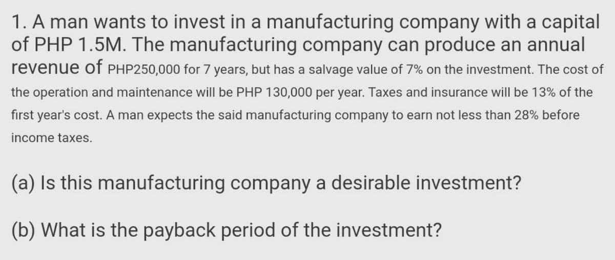 1. A man wants to invest in a manufacturing company with a capital
of PHP 1.5M. The manufacturing company can produce an annual
revenue of PHP250,000 for 7 years, but has a salvage value of 7% on the investment. The cost of
the operation and maintenance will be PHP 130,000 per year. Taxes and insurance will be 13% of the
first year's cost. A man expects the said manufacturing company to earn not less than 28% before
income taxes.
(a) Is this manufacturing company a desirable investment?
(b) What is the payback period of the investment?
