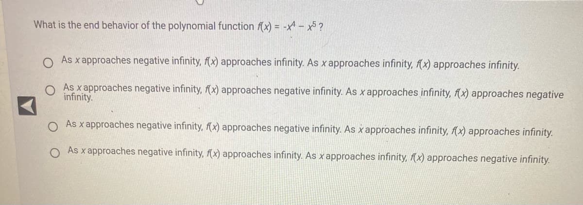 What is the end behavior of the polynomial function f(x) = -x-x5?
As x approaches negative infinity, f(x) approaches infinity. As x approaches infinity, f(x) approaches infinity.
As x approaches negative infinity, f(x) approaches negative infinity. As x approaches infinity, f(x) approaches negative
infinity.
As x approaches negative infinity, f(x) approaches negative infinity. As x approaches infinity, f(x) approaches infinity.
As x approaches negative infinity, f(x) approaches infinity. As x approaches infinity, f(x) approaches negative infinity.